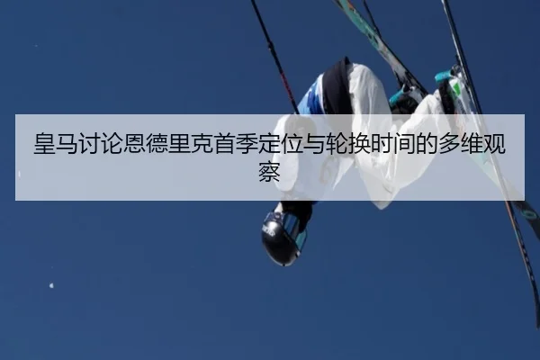 皇马讨论恩德里克首季定位与轮换时间的多维观察