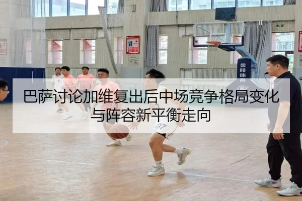 巴萨讨论加维复出后中场竞争格局变化与阵容新平衡走向
