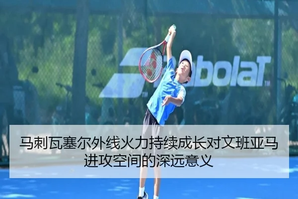 马刺瓦塞尔外线火力持续成长对文班亚马进攻空间的深远意义