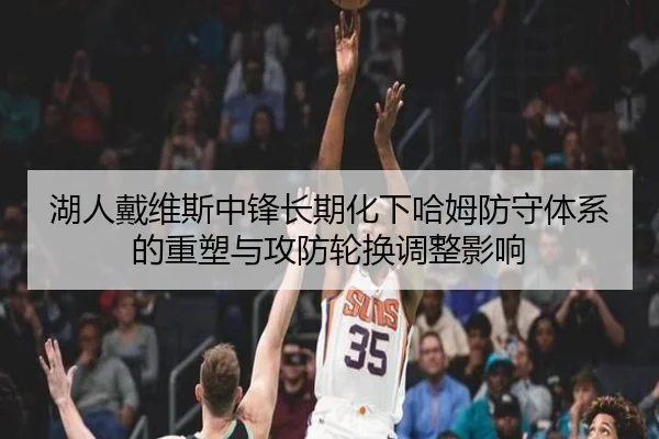 湖人戴维斯中锋长期化下哈姆防守体系的重塑与攻防轮换调整影响