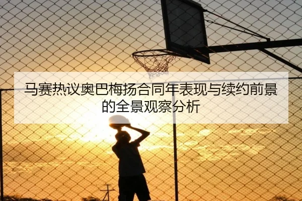 马赛热议奥巴梅扬合同年表现与续约前景的全景观察分析