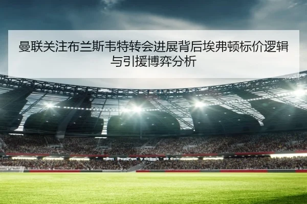 曼联关注布兰斯韦特转会进展背后埃弗顿标价逻辑与引援博弈分析
