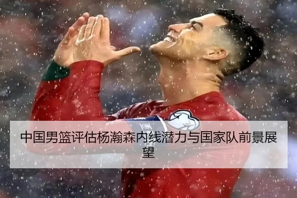 中国男篮评估杨瀚森内线潜力与国家队前景展望