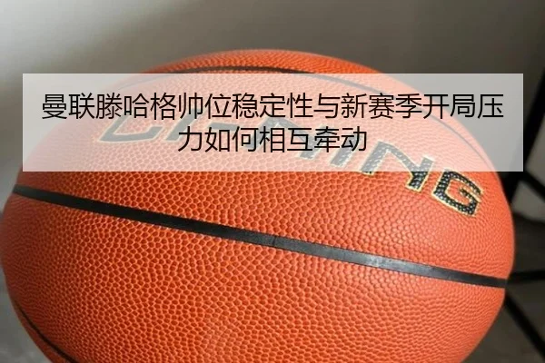 曼联滕哈格帅位稳定性与新赛季开局压力如何相互牵动