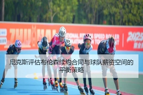 尼克斯评估布伦森续约合同与球队薪资空间的平衡策略