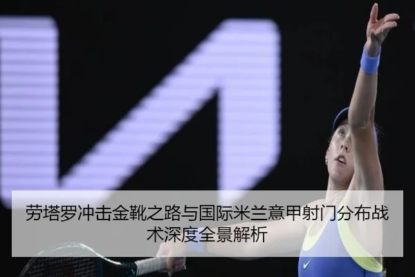 劳塔罗冲击金靴之路与国际米兰意甲射门分布战术深度全景解析