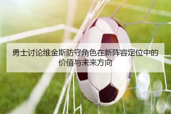 勇士讨论维金斯防守角色在新阵容定位中的价值与未来方向