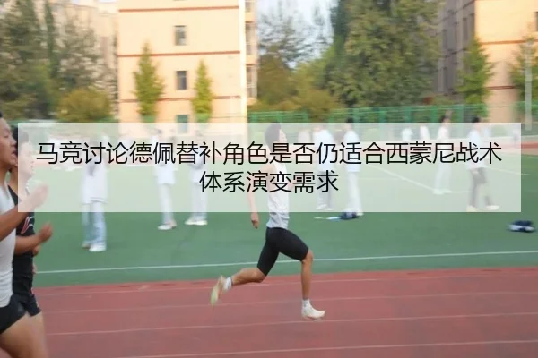 马竞讨论德佩替补角色是否仍适合西蒙尼战术体系演变需求