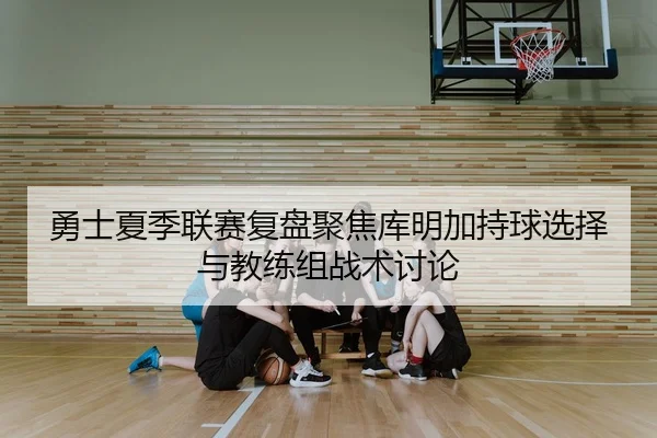 勇士夏季联赛复盘聚焦库明加持球选择与教练组战术讨论