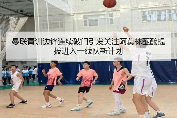 曼联青训边锋连续破门引发关注阿莫林酝酿提拔进入一线队新计划